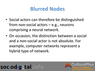 Blurred Nodes
• Social actors can therefore be distinguished
  from non-social actors – e.g., neurons
  comprising a neural network.
• On occasion, the distinction between a social
  and a non-social actor is not absolute. For
  example, computer networks represent a
  hybrid type of network.
 