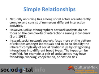Simple Relationships
• Naturally occurring ties among social actors are inherently
  complex and consist of numerous different interaction
  activities.
• However, unlike ethnographers network analysts do not
  focus on the complexity of interactions among individuals
  (Burt, 1983).
• Instead, social network analysts focus more on the pattern
  of relations amongst individuals and to do so simplify the
  inherent complexity of social relationships by categorizing
  interactions into different broad types. The types can be
  manifold. For example, a pair of social actors may have
  friendship, working, cooperation, or citation ties.
 