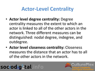 Actor-Level Centrality
• Actor level degree centrality: Degree
  centrality measures the extent to which an
  actor is linked to all of the other actors in the
  network. Three different measures can be
  distinguished: nodal degree, indegree, and
  outdegree.
• Actor level closeness centrality: Closeness
  measures the distance that an actor has to all
  of the other actors in the network.
 