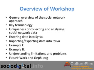 Overview of Workshop
• General overview of the social network
  approach
• Key terminology
• Uniqueness of collecting and analyzing
  social network data
• Entering data into Sylva
• Importing/exporting data into Sylva
• Example I:
• Example II:
• Understanding limitations and problems
• Future Work and Gephi.org
 