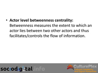 • Actor level betweenness centrality:
  Betweenness measures the extent to which an
  actor lies between two other actors and thus
  facilitates/controls the flow of information.
 