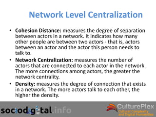 Network Level Centralization
• Cohesion Distance: measures the degree of separation
  between actors in a network. It indicates how many
  other people are between two actors - that is, actors
  between an actor and the actor this person needs to
  talk to.
• Network Centralization: measures the number of
  actors that are connected to each actor in the network.
  The more connections among actors, the greater the
  network centrality.
• Density: measures the degree of connection that exists
  in a network. The more actors talk to each other, the
  higher the density.
 
