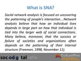 What is SNA?
Social network analysis is focused on uncovering
the patterning of people’s interaction.…Network
analysts believe that how an individual lives
depends in large part on how that individual is
tied into the larger web of social connections.
Many believe, moreover, that the success or
failure of societies and organizations often
depends on the patterning of their internal
structure (Freeman, 1998, November 11).
 