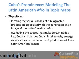 Cuba’s Prominence: Modeling The
  Latin American Afro in Topic Maps
• Objectives:
  – locating the various nodes of bibliographic
    production associated with the generation of an
    image of the Latin-American Afro
  – evaluating the causes that make certain nodes,
    i.e., Cuba and various Cuban intellectuals, emerge
    as key nodes in the network of production of Afro-
    Latin American images
 