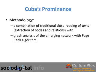 Cuba’s Prominence
• Methodology:
  – a combination of traditional close-reading of texts
    (extraction of nodes and relations) with
  – graph analysis of the emerging network with Page
    Rank algorithm
 