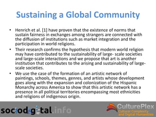 Sustaining a Global Community
• Henrich et al. [1] have proven that the existence of norms that
  sustain fairness in exchanges among strangers are connected with
  the diffusion of institutions such as market integration and the
  participation in world religions.
• Their research confirms the hypothesis that modern world religion
  may have contributed to the sustainability of large- scale societies
  and large-scale interactions and we propose that art is another
  institution that contributes to the arising and sustainability of large-
  scale societies.
• We use the case of the formation of an artistic network of
  paintings, schools, themes, genres, and artists whose development
  goes along with the expansion and colonization of the Hispanic
  Monarchy across America to show that this artistic network has a
  presence in all political territories encompassing most ethnicities
  and religions of indigenous origin.
 