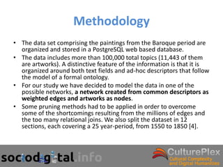 Methodology
• The data set comprising the paintings from the Baroque period are
  organized and stored in a PostgreSQL web based database.
• The data includes more than 100,000 total topics (11,443 of them
  are artworks). A distinctive feature of the information is that it is
  organized around both text fields and ad-hoc descriptors that follow
  the model of a formal ontology.
• For our study we have decided to model the data in one of the
  possible networks, a network created from common descriptors as
  weighted edges and artworks as nodes.
• Some pruning methods had to be applied in order to overcome
  some of the shortcomings resulting from the millions of edges and
  the too many relational joins. We also split the dataset in 12
  sections, each covering a 25 year-period, from 1550 to 1850 [4].
 