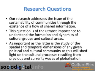 Research Questions
• Our research addresses the issue of the
  sustainability of communities through the
  existence of a flow of shared information.
• This question is of the utmost importance to
  understand the formation and dynamics of
  cultural groups and cultural areas.
• As important as the latter is the study of the
  spatial and temporal dimensions of any given
  political and cultural community as this will shed
  light on the cultural processes resulting from
  previous and currents waves of globalization
 