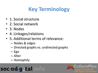 Key Terminology
•   1. Social structure
•   2. Social network
•   3. Nodes
•   4. Linkages/relations
•   5. Additional terms of relevance:
    –   Nodes & edges
    –   Directed graphs vs. undirected graphs
    –   Ego
    –   Alter
    –   Homophily
 