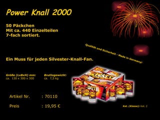 Power Knall 2000   Qualität und Sicherheit - Made in Germany!   Kat. (Klasse):  Kat. 2   Artikel Nr. : 70110 Preis : 19,95 € 50 Päckchen Mit ca. 440 Einzelteilen 7-fach sortiert.  Ein Muss für jeden Silvester-Knall-Fan.   Bruttogewicht: ca.  7,5 kg Größe (LxBxH) mm: ca.  130 x 300 x 300 