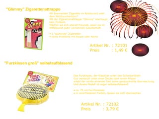 Das Furzkissen, der Klassiker unter den Scherzartikeln. Gut versteckt unter einer Decke oder einem Kissen erlebt der nichts ahnende Gast seine geräuschvolle Überraschung. Und dieses Modell ist sogar selbstaufblasend. ca. 25 cm Durchmesser in verschiedenen Farben, lassen sie sich überraschen Mit brennender Zigarette im Restaurant oder dem Nichtraucherbüro?  Mit der Zigarettenattrappe "Glimmy" überhaupt kein Problem. Machen sie sich überall Freunde, seien sie im Mittelpunkt jeder vornehmen Gesellschaft.   2 "glühende" Zigaretten keine Probleme mit Rauch oder Asche  "Glimmy" Zigarettenattrappe Artikel Nr. : 72101 Preis   : 1,49 € "Furzkissen groß" selbstaufblasend  Artikel Nr. : 72102 Preis   : 3,79 € 
