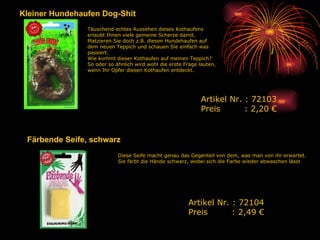 Kleiner Hundehaufen Dog-Shit Täuschend echtes Aussehen dieses Kothaufens erlaubt Ihnen viele gemeine Scherze damit. Platzieren Sie doch z.B. diesen Hundehaufen auf dem neuen Teppich und schauen Sie einfach was passiert. Wie kommt dieser Kothaufen auf meinen Teppich? So oder so ähnlich wird wohl die erste Frage lauten, wenn Ihr Opfer diesen Kothaufen entdeckt.  Artikel Nr. : 72103 Preis   : 2,20 € Färbende Seife, schwarz Diese Seife macht genau das Gegenteil von dem, was man von ihr erwartet. Sie färbt die Hände schwarz, wobei sich die Farbe wieder abwaschen lässt  Artikel Nr. : 72104 Preis   : 2,49 € 