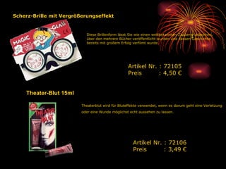 Theater-Blut 15ml Theaterblut wird für Bluteffekte verwendet, wenn es darum geht eine Verletzung oder eine Wunde möglichst echt aussehen zu lassen.   Artikel Nr. : 72106 Preis   : 3,49 € Diese Brillenform lässt Sie wie einen weltbekannten Zauberer aussehen, über den mehrere Bücher veröffentlicht wurden und dessen Geschichte bereits mit großem Erfolg verfilmt wurde.  Artikel Nr. : 72105 Preis   : 4,50 € Scherz-Brille mit Vergrößerungseffekt 