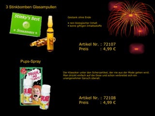 3 Stinkbomben Glasampullen Gestank ohne Ende rein biologischer Inhalt keine giftigen Inhaltsstoffe Artikel Nr. : 72107 Preis   : 4,99 € Der Klassiker unter den Scherzartikel, der nie aus der Mode gehen wird. Man drückt einfach auf die Dose und schon verbreitet sich ein unangenehmer Geruch überall.  Artikel Nr. : 72108 Preis   : 4,99 € Pups-Spray 
