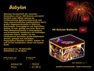 46 Schuss-Batterie Babylon Kat. (Klasse):  Kat. 2   Qualität und Sicherheit - Made in Germany!   Artikel Nr. : 70102 Preis : 47,99 € Silvester-Pyrotechnik der neuesten Generation, mit ca. 495 Gramm und somit deutlich mehr Effekt-Ladung als herkömmliches Batterie-Feuerwerk und zwei unterschiedlichen Kalibergrößen! Serie greller Magnesiumbuketts in Rubinrot, Sonnengelb, Smaragdgrün und Saphirblau, Kaliber 19 mm, gefolgt von einer Serie von Multi-Blinksternbuketts in Smaragdgrün und Kristallweiß, kombiniert mit mächtiger, rubinroter Palme, Kaliber 24 mm. Finalisierend besonders große Goldbrokat-Kronen, getoppt von mächtigen Poppingstars-Buketts in Silber, Kaliber 19 und 24 mm kombiniert, immer mit lautem Knall. Brenndauer ca. 70 Sekunden Effekthöhe ca. 40 Meter.   Bruttogewicht: ca.  2,74 kg Größe (LxBxH) mm: ca.  286 x 313 x 190 