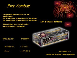 144 Schuss-Batterie Fire Combat Qualität und Sicherheit - Made in Germany!   Kat. (Klasse):  Kat. 2   Artikel Nr. : 70104 Preis : 105,99 € insgesamt Brenndauer ca. 90 Sekunden: 1x 50-Schuss Effekthöhe ca. 40 Meter 2x 47-Schuss Effekthöhe ca. 40 Meter Brenndauer ca. 90 Sekunden Effekthöhe ca. 50 Meter.   Bruttogewicht: ca.  9,09 kg Größe (LxBxH) mm: ca.  775 x 335 x 170 
