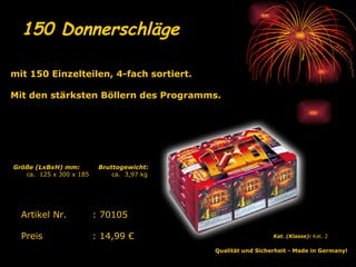 150 Donnerschläge   Qualität und Sicherheit - Made in Germany!   Kat. (Klasse):  Kat. 2   Artikel Nr. : 70105 Preis : 14,99 € mit 150 Einzelteilen, 4-fach sortiert. Mit den stärksten Böllern des Programms. Bruttogewicht: ca.  3,97 kg Größe (LxBxH) mm: ca.  125 x 300 x 185 