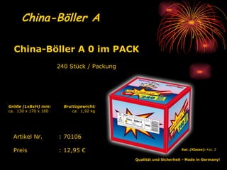 China-Böller A   240 Stück / Packung Qualität und Sicherheit - Made in Germany!   Kat. (Klasse):  Kat. 2   Artikel Nr. : 70106 Preis : 12,95 € China-Böller A 0 im PACK   Bruttogewicht: ca.  1,92 kg Größe (LxBxH) mm: ca.  130 x 170 x 160 