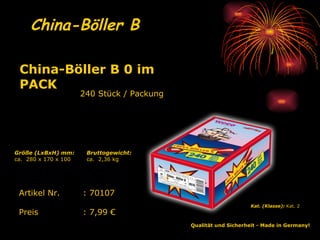 China-Böller B   240 Stück / Packung Qualität und Sicherheit - Made in Germany!   Kat. (Klasse):  Kat. 2   Artikel Nr. : 70107 Preis : 7,99 € China-Böller B 0 im PACK   Bruttogewicht: ca.  2,36 kg Größe (LxBxH) mm: ca.  280 x 170 x 100 