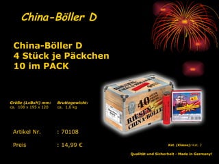 China-Böller D   Qualität und Sicherheit - Made in Germany!   Kat. (Klasse):  Kat. 2   Artikel Nr. : 70108 Preis : 14,99 € China-Böller D 4 Stück je Päckchen 10 im PACK   Bruttogewicht: ca.  1,6 kg Größe (LxBxH) mm: ca.  108 x 195 x 120 