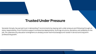 Trusted Under Pressure
Sylvester Konadu has earned trust in demanding IT environments by staying calm under pressure and following through on
every responsibility. From frontline support to enterprise deployments, he brings structure, discipline, and reliability to the
job. His cybersecurity education strengthens an already proven technical background rooted in service and long-term
professional growth.
 