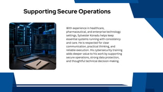 Supporting Secure Operations
With experience in healthcare,
pharmaceutical, and enterprise technology
settings, Sylvester Konadu helps keep
essential systems running with consistency
and care. He is respected for clear
communication, practical thinking, and
reliable execution. His cybersecurity training
adds deeper value to his work by supporting
secure operations, strong data protection,
and thoughtful technical decision-making.
 