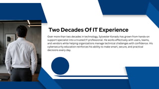 Two Decades Of IT Experience
Over more than two decades in technology, Sylvester Konadu has grown from hands-on
support specialist into a trusted IT professional. He works effectively with users, teams,
and vendors while helping organizations manage technical challenges with confidence. His
cybersecurity education reinforces his ability to make smart, secure, and practical
decisions every day.
 