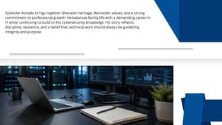 Sylvester Konadu brings together Ghanaian heritage, Worcester values, and a strong
commitment to professional growth. He balances family life with a demanding career in
IT while continuing to build on his cybersecurity knowledge. His story reflects
discipline, resilience, and a belief that technical work should always be guided by
integrity and purpose.
 