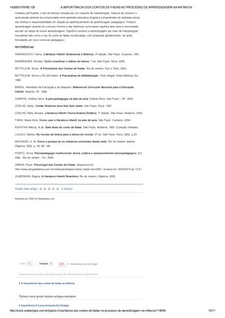 1426551579780.128 A IMPORTÂNCIA DOS CONTOS DE FADAS NO PROCESSO DE APRENDIZAGEM NA INFÂNCIA
http://www.webartigos.com/artigos/a­importancia­dos­contos­de­fadas­no­processo­de­aprendizagem­na­infancia/113839/ 10/11
Avalie este artigo:  3 voto(s)
Tweetar 0 +1   Recomende isto no Google
modelos pré­fixados, o ato de ensinar compõe por um conjunto de metodologias, trata­se de construir o
aprendizado através da cumplicidade entre aprender educativa dirigida à compreensão da realidade social,
dos direitos e responsabilidade em relação ao aperfeiçoamento da aprendizagem pedagógica. Produzir
aprendizagem através do currículo mínimo e das diretrizes curriculares significa abrir para a comunidade
escolar um leque de novas aprendizagens. Significa construir a aprendizagem por meio de metodologias
inovadoras tais como o uso do conto de fadas na educação, com propostas globalizantes, as quais
formatarão um novo vivenciar pedagógico.
REFERÊNCIAS
ABRAMOVICH, Fanny. Literatura Infantil Gostosuras e Bobices. 2º edição. São Paulo, Scipione, 1991.
BAMBERGER, Richard. Como incentivar o hábito da leitura. 7.ed. São Paulo: Ática, 2000.
BETTELEIM, Bruno. A Psicanálise dos Contos de Fadas. Rio de Janeiro, Paz e Terra, 2002.
BETTELEIM, Bruno e ZELAN Karen. A Psicanálise da Alfabetização. Porto Alegre, Artes Médicas Sul,
1992.
BRASIL. Ministério da Educação e do Desporto. Referencial Curricular Nacional para a Educação
Infantil. Brasília, DF, 1998.
CAMPOS, Antônio Silva. A psicopedagogia na sala de aula. Editora Ática. São Paulo – SP. 2003
COELHO, Betty. Contar Histórias Uma Arte Sem Idade. São Paulo. Ática, 1997.
COELHO, Nelly Novaes. Literatura Infantil Teoria Analise Didática. 7º edição. São Paulo. Moderna, 2005.
FARIA, Maria Alice. Como usar a literatura infantil na sala de aula. São Paulo: Contexto, 2004.
KUPSTAS Márcia. et ali. Sete faces do conto de fadas. São Paulo. Moderna, 1993. (Coleção Veredas)
LAJOLO, Marisa. Do mundo da leitura para a leitura do mundo. 6ª ed. São Paulo: Ática. 2002, p.25.
MACHADO, A. M. Como e porque ler os clássicos universais desde cedo. Rio de Janeiro, editora:
Objetiva, 2002. p. 45, 69, 146.
PORTO, Olívia. Psicopedagogia institucional: teoria, prática e assessoramento psicopedagógico. Ed.
Wak.  Rio de Janeiro – RJ. 2006.
URBAN, Paulo. Psicologia dos Contos de Fadas. Disponível em:
http://www.amigodaalma.com.br/conteudo/artigos/contos_fadas.htm/2001. Acesso em 18/09/2013 às 13:51.
ZILBERMAN, Regina. A literatura Infantil Brasileira. Rio de Janeiro: Objetiva, 2005.
 
 
Revisado por Editor do Webartigos.com
Leia outros artigos de Dulciney Da Silva Santos Sylvestre
A importância dos contos de fadas na infância
Talvez você goste destes artigos também
Importância E Caracterização Do Estágio
9Curtir
 