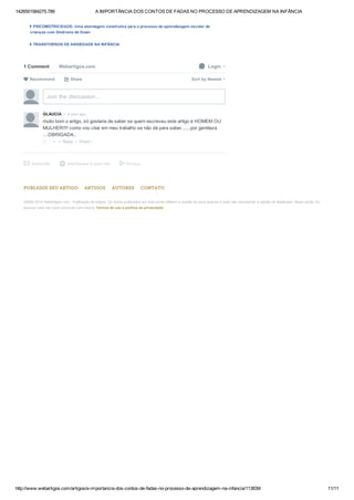 1426551584275.789 A IMPORTÂNCIA DOS CONTOS DE FADAS NO PROCESSO DE APRENDIZAGEM NA INFÂNCIA
http://www.webartigos.com/artigos/a­importancia­dos­contos­de­fadas­no­processo­de­aprendizagem­na­infancia/113839/ 11/11
PUBLIQUE SEU ARTIGO ARTIGOS AUTORES CONTATO
 
 
 
©2006­2015 WebArtigos.com ­ Publicação de artigos. Os textos publicados por este portal refletem a opinião de seus autores e pode não representar a opinião do idealizador desse portal. Ao
acessar este site você concorda com nossos Termos de uso e política de privacidade.
PSICOMOTRICIDADE: Uma abordagem construtiva para o processo de aprendizagem escolar de
crianças com Síndrome de Down
TRANSTORNOS DE ANSIEDADE NA INFÂNCIA
1 Comment Webartigos.com  Login
 Share⤤ Sort by Newest
Join the discussion…
• Reply •
GLAUCIA  •  a year ago
muito bom o artigo, só gostaria de saber se quem escreveu este artigo é HOMEM OU
MULHER!!!! como vou citar em meu trabalho se não dá para saber.......por gentileza
....OBRIGADA..
 △ ▽  
Subscribe✉ Add Disqus to your sited Privacy
 Recommend
Share ›
 
 