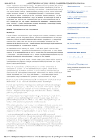 1426551569757.153 A IMPORTÂNCIA DOS CONTOS DE FADAS NO PROCESSO DE APRENDIZAGEM NA INFÂNCIA
http://www.webartigos.com/artigos/a­importancia­dos­contos­de­fadas­no­processo­de­aprendizagem­na­infancia/113839/ 2/11
emotions and feelings so pleasurable and meaningful. Through the stories read by educators, it is presumed
that children experience cognitive and affective states differentiated from that real life can provide them. In
this sense, the inclusion of fairy tales at schools and at home represents a significant stimulus to learning to
read. Children's literature contributes to the development of psychological, cultural, creative, emotional and
cognitive development of children, the act of telling them stories refers to a harmonious way of showing
them affection and attention, cooperating for the child to expand their imagination and fantasy. Fairy tales
and are learning benchmarks provide the child a playful way of learning and contributing to the training of
human beings. Thus, one of the goals of this research is to show the positive influence of fairy tales on
socio  cognitive child. Fairy Tales contains a narrative structure, represented by a sequence of facts and
events, consisting of a cohesive and meaningful. This literary genre arouses in children delight in reading
and writing, encouraging also to overcome their problems.
Keywords: Children's literature, fairy tales; cognitive abilities.
INTRODUÇÃO
O mundo transforma­se a cada momento, amplas mudanças sociais e históricas sobrevêm e os chamados
Contos de Fadas, como são distinguidos atualmente, continuam a encantar e a maravilhar as crianças do
mundo todo. Ao realizar uma análise sobre o enredo dessas histórias, compreende­se que elas somente
sobrevivem porque quando o leitor as lê se vê de alguma forma, retratados nas mesmas, com suas
representações de família e de confusões e conflitos enfrentados pelos personagens e que cotidianamente
encontram­se presentes nas sociedades até os dias atuais.
Os contos infantis com suas matizes puras, límpidas e suaves, fazem aparecer e florescer os mais
elementares pensamentos e os primeiros impulsos sentimentais do coração humanos. Os contos de fadas
constituem em ser também a literatura do lar, visto que, por meio dele crianças e adultos podem contemplar
a poesia simples e enriquecer­se e aprender com sua verdade. Este gênero literário desperta nas crianças o
deleite pela leitura e escrita, estimulando também a superação dos seus problemas.
O interesse pelo tema surgiu devido perceber a relevante contribuição dos contos de fadas no processo de
aprendizagem das crianças e como a contação de história demonstra pedagogicamente como se pode
beneficiar o desenvolvimento infantil.
Participar de um projeto educativo significativo configura­se em considerar as necessidades de
aprendizagens dos educandos e um meio de ampliar seus recursos cognitivos. O ato de observar e
apreender informações são temáticas concernentes ao processo histórico do homem através do qual
organiza técnicas de aprendizagem e suas metodologias, redimensionando suas diretrizes tornando­se um
elemento de melhoria do nível cultural da população. Identificar a subsídios dos contos de fadas na
aprendizagem da criança é percebê­los como significativos no processo formativo das crianças.
Desde muito pequenos as crianças em idade escolar são colocadas e contato com o mundo da literatura
infantil na escola e em casa, e isso muito colabora em seu processo de aprendizagem.
O conto de fadas é geralmente um momento que envolve as crianças na história, levando­os a imaginar
todos os lugares e personagens que estão nos livros. Além de distrair, entreter e acalmar, o objetivo da
contação de histórias nas escolas visa também desenvolver as habilidades cognitivas das crianças,
levando­os a interagir em um mundo mágico, no qual além de desenvolver e utilizar sua a criatividade,
podem ser o personagem que quiserem.
Os contos de fadas são amplamente pertinentes à aprendizagem, não só como uma forma de literatura,
mas também como uma obra literária integralmente compreensível para as crianças. Dentro deste
parâmetro a definição e a acepção mais profunda dos contos de fadas será sempre diferente para cada
individuo e distinto para o mesmo sujeito em vários momentos de sua vida.
Muitos contos de fadas colocam o leitor frente a um momento mágico de afeição e de paz, onde os receios
e temores se transformavam em coragem, os anseios em esperança e a tristeza sempre dará lugar à
felicidade. A literatura infantil auxiliará as crianças a vencer também ao mundo das incertezas, conseguindo
alcançar com os conhecimentos adquiridos as alegrias, em lugar das mazelas que as cerca. 
A escola desde sua implantação se configurado como sendo uma instituição mantenedora do
desenvolvimento e de conhecimentos intelectuais das, considerando os fatores emocionais, psicológicos e
culturais como parte constitutiva e passível de formação e transformação sociocultural. Crendo no
aperfeiçoamento das técnicas pedagógicas e na institucionalização da escola como espaço dos saberes
socialmente construídos, esta investigação preconiza também formalizar metodologias e conteúdos que
produzam a reavaliação constante das metodologias pedagógicas e a elaboração de metas consistentes de
aprendizagem, e tais procedimentos de ensino serão constituídos através da aprendizagem instituída por
intermédio dos contos de fadas.
1 METODOLOGIA
 
Mais comentados Mais lidos
 
Metodologia em turmas numerosas nas
zonas urbanas de Mocambique
 
O TRIBUNAL DO SANTO OFÍCIO E OS
TRIBUNAIS SECULARES
 
Tema: pecado ou invenção dos homens?
 
Problemas ambientais provocados pelas
atividades econômicas
 
FAMÍLIA RAMALHO
 
Curso de Petróleo e gás é perda de tempo e
dinheiro
 
RELIGIÃO DO CONSUMO
 
FAMÍLIA MIRANDA
 
Resenha do filme Mentes perigosas
 
A História da Banda Maroon 5
 
Informativo Webartigos.com
Receba novidades do webartigos.com em seu 
e­mail. Cadastre­se abaixo:
Nome:
E­mail:
 