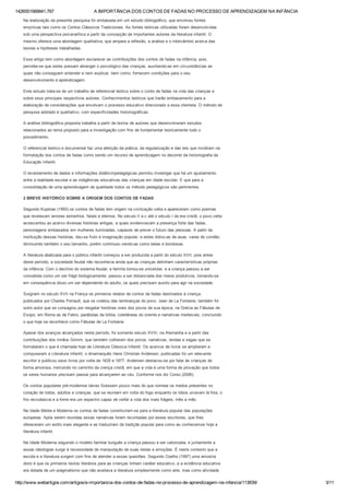 1426551569941.767 A IMPORTÂNCIA DOS CONTOS DE FADAS NO PROCESSO DE APRENDIZAGEM NA INFÂNCIA
http://www.webartigos.com/artigos/a­importancia­dos­contos­de­fadas­no­processo­de­aprendizagem­na­infancia/113839/ 3/11
Na elaboração da presente pesquisa foi embasada em um estudo bibliográfico, que envolveu fontes
empíricas tais como os Contos Clássicos Tradicionais. As fontes teóricas utilizadas foram desenvolvidas
sob uma perspectiva psicanalítica a partir da concepção de importantes autores da literatura infantil. O
mesmo oferece uma abordagem qualitativa, que ampara a reflexão, a análise e o intercâmbio acerca das
teorias e hipóteses trabalhadas.
Esse artigo tem como abordagem esclarecer as contribuições dos contos de fadas na infância, pois,
percebe­se que estes possam abranger o psicológico das crianças, auxiliando­as em circunstâncias as
quais não conseguem entender e nem explicar, bem como, fornecem condições para o seu
desenvolvimento e aprendizagem.
Este estudo trata­se de um trabalho de referencial teórico sobre o conto de fadas na vida das crianças e
sobre seus principais respectivos autores. Conhecimentos teóricos que trarão embasamento para a
elaboração de considerações que envolvam o processo educativo direcionado a essa clientela. O método de
pesquisa adotado é qualitativo, com especificidades historiográficas.
A análise bibliográfica proposta trabalha a partir de textos de autores que desenvolveram estudos
relacionados ao tema proposto para a investigação com fins de fundamentar teoricamente todo o
procedimento.
O referencial teórico e documental faz uma aferição da prática, da regularização e das leis que incidiram na
formatação dos contos de fadas como sendo um recurso de aprendizagem no decorrer da historiografia da
Educação Infantil.
O levantamento de dados e informações didáticopedagógicas permitiu investigar que há um ajustamento
entre a realidade escolar e as indigências educativas das crianças em idade escolar. E que para a
consolidação de uma aprendizagem de qualidade todos os método pedagógicos são pertinentes.
2 BREVE HISTÓRICO SOBRE A ORIGEM DOS CONTOS DE FADAS
Segundo Kupstas (1993) os contos de fadas tem origem na civilização celta e apareceram como poemas
que revelavam amores estranhos, fatais e eternos. No século II a.c até o século I da era cristã, o povo celta
acrescentou ao acervo diversas histórias antigas, a quais evidenciavam a presença forte das fadas,
personagens embasados em mulheres iluminadas, capazes de prever o futuro das pessoas. A partir da
instituição dessas histórias, deu­se fruto à imaginação popular, e estes dotou­as de asas, varas de condão,
diminuindo também o seu tamanho, porém continuou vendo­as como belas e bondosas.
A literatura abalizada para o público infantil começou a ser produzida a partir do século XVII, pois antes
deste período, a sociedade feudal não reconhecia ainda que as crianças detinham características próprias
da infância. Com o declínio do sistema feudal, a família tornou­se unicelular, e a criança passou a ser
concebida como um ser frágil biologicamente, passou a ser distanciada dos meios produtivos, tornando­se
em consequência disso um ser dependente do adulto, os quais precisam auxilio para agir na sociedade.
Surgiram no século XVII na França os primeiros relatos de contos de fadas destinados à criança,
publicados por Charles Perrault, que os coletou das lembranças do povo. Jean de La Fontaine, também foi
outro autor que se consagrou por resgatar histórias orais dos povos de sua época, na Grécia as Fábulas de
Esopo, em Roma as de Febro, parábolas da bíblia, coletâneas do oriente e narrativas medievais, concluindo
o que hoje se reconhece como Fábulas de La Fontaine.
Apesar dos avanços alcançados neste período, foi somente século XVIII, na Alemanha e a partir das
contribuições dos irmãos Grimm, que também colheram dos povos, narrativas, lendas e sagas que se
formataram o que é chamada hoje de Literatura Clássica Infantil. Os acervos de livros se ampliaram e
compuseram a Literatura Infantil, o dinamarquês Hans Christian Andersen, publicadas foi um relevante
escritor e publicou seus livros por volta de 1835 e 1877. Andersen destacou­se por falar às crianças de
forma amorosa, instruindo no caminho da crença cristã, em que a vida é uma forma de provação que todos
os seres humanos precisam passar para alcançarem ao céu. Conforme nos diz Corso (2006):
Os contos populares pré­modernos talvez fizessem pouco mais do que nomear os medos presentes no
coração de todos, adultos e crianças, que se reuniam em volta do fogo enquanto os lobos uivavam lá fora, o
frio recrudescia e a fome era um espectro capaz de ceifar a vida dos mais frágeis, mês a mês.
Na Idade Média e Moderna os contos de fadas constituíram­se para a literatura popular das populações
europeias. Após serem reunidas essas narrativas foram recontadas por esses escritores, que lhes
ofereceram um estilo mais elegante e as traduziram da tradição popular para como as conhecemos hoje a
literatura infantil.
Na Idade Moderna seguindo o modelo familiar burguês a criança passou a ser valorizada, e juntamente a
essas ideologias surge à necessidade de manipulação de suas ideias e emoções. É neste contexto que a
escola e a literatura surgem com fins de atender a essas questões. Segundo Coelho (1997) uma amostra
disto é que os primeiros textos literários para as crianças tinham caráter educativo, e a evidência educativa
era dotada de um pragmatismo que não aceitava a literatura simplesmente como arte, mas como atividade
 