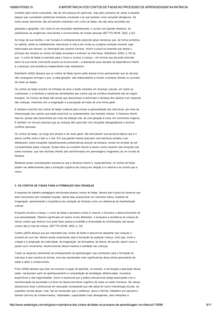 1426551570303.15 A IMPORTÂNCIA DOS CONTOS DE FADAS NO PROCESSO DE APRENDIZAGEM NA INFÂNCIA
http://www.webartigos.com/artigos/a­importancia­dos­contos­de­fadas­no­processo­de­aprendizagem­na­infancia/113839/ 5/11
moldado pela mente consciente, não de uma pessoa em particular, mas pelo consenso de várias a respeito
daquilo que consideram problemas humanos universais e do que aceitam como soluções desejáveis. Se
todos esses elementos não estivessem presentes num conto de fadas, ele não seria recontado por
gerações e gerações. Um conto só era recontado repetidamente, e ouvido com grande interesse, se
satisfizesse as exigências conscientes e inconscientes de muitas pessoas (BETTELHEIM, 2002, p.52).
Ao longo da sua história, o ser humano é cotidianamente seduzido pelas narrativas que, de forma simbólica
ou realista, direta ou indiretamente, descrevem a vida a ser vivida ou a própria condição humana, seja
relacionada aos deuses, ou restringida aos próprios homens. Assim é possível entender que desde o
principio dos tempos os contos de fadas encantam e enlevam os indivíduos. Bettelheim (2002, p.19) diz
que: “o conto de fadas é orientado para o futuro e conduz a criança – em termos que ela pode entender
tanto na sua mente consciente quanto na inconsciente – a abandonar seus desejos de dependência infantil
e a alcançar uma existência independente mais satisfatória”.
Bettelheim (2002) destaca que os contos de fadas fazem parte desses livros permanentes que os séculos
não conseguem extinguir e que, a cada geração, são redescobertos e tornam a extasiar leitores ou ouvintes
de todas as idades.
Os contos de fadas existem há milhares de anos e estão inseridos em diversas culturas, em todos os
continentes, e a histórias e narrativas semelhantes aos contos que se conhece atualmente são de origem
europeia. Os Contos de fadas são temas que deslumbram e estimulam a fantasia dos adultos e em especial
das crianças, mexendo com a imaginação e a percepção de todos de uma forma geral.
A fantasia implícita nos contos de fadas colabora para compor a personalidade dos indivíduos, por meio da
interiorização dos valores que estão explícitos ou subentendidos nas histórias infantis. A literatura infantil
fascina, porque são transmitidos por meio de tradição oral, de uma geração à outra, em momentos mágicos.
É também um recurso precioso que as crianças têm para lidar com situações desagradáveis e resolver
conflitos pessoais.
Os contos de fadas, ao longo dos tempos e de modo geral, não demudaram sua estrutura básica que é o
eterno conflito entre o bem e o mal. Em sua grande maioria possuem uma estrutura simples e por
deliberarem sobre situações hipoteticamente problemáticas através da fantasia, tornam­se simples de ser
compreendidos pelas crianças. Esses fatos se sucedem devido a esses contos fazerem das emoções dos
seres humanos, que nas histórias infantis são transformados em personagens imaginários de um mundo de
fantasia.
Mediante essas considerações ressalta­se que a literatura infantil e, especialmente, os contos de fadas
podem ser determinantes para a formação cognitiva da criança em relação a si mesma e ao mundo que a
cerca.
 
3  OS CONTOS DE FADAS PARA A FORMAÇÃO DAS CRIANÇAS
A proposta de trabalho pedagógico estruturada através contos de fadas, denota que é possível observar que
este instrumento tem múltiplas funções, dentre elas proporcionar um momento lúdico, impelido de
imaginação, apresentando a importância da contação de histórias como um referencial de manifestação
cultural.
Enquanto diverte a criança, o conto de fadas a esclarece sobre si mesma, e favorece o desenvolvimento de
sua personalidade. Oferece significado em tantos níveis diferentes, e enriquece a existência da criança de
tantos modos que nenhum livro pode fazer justiça à multidão e diversidade de contribuições que esses
contos dão à vida da criança. (BETTELHEIM, 2002, p. 20).
Coelho (2003) afiança que por intermédio dos contos de fadas é presumível despertar nas crianças o
encanto em ouvi­las, fatores esses importantes para a formação de qualquer criança, visto que, incita a
criação e a ampliação da criatividade, da imaginação, da brincadeira, da leitura, da escrita, assim como o
querer ouvir novamente, desenvolvendo dessa maneira a oralidade nas crianças.
Todos os aspectos pertinentes ao embasamento da aprendizagem que contribuem para a formação do
individuo é sem sombra de dúvida, uma das expressões mais significativas dessa ânsia permanente de
saber e obter o conhecimento.
Porto (2006) destaca que todo ser humano é capaz de aprender, no entanto, a otimização e aplicação desse
saber, necessitam partir do aperfeiçoamento e consolidação de estratégias diferenciadas, inovadora,
específicas e não fragmentadas. Assim é essencial que a prática educacional esteja preocupada com a
transformação da sociedade e a favor do desenvolvimento cognitivo de todos os seres humanos. No campo
educacional atual o profissional em educação compreende que não basta ter como metodologia escolar, as
questões sociais atuais, mas, faz­se necessário que o professor, aluno e família, trabalhem em parceria e
tenham domínio de conhecimentos, habilidades, capacidades mais abrangentes, para interpretar a
 