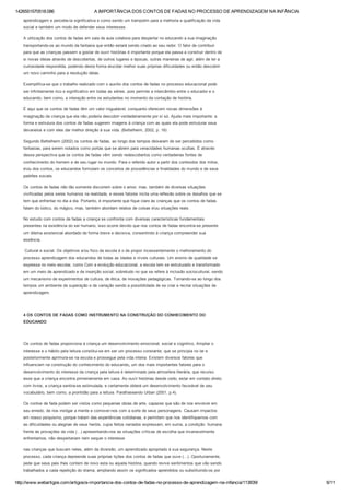 1426551570518.086 A IMPORTÂNCIA DOS CONTOS DE FADAS NO PROCESSO DE APRENDIZAGEM NA INFÂNCIA
http://www.webartigos.com/artigos/a­importancia­dos­contos­de­fadas­no­processo­de­aprendizagem­na­infancia/113839/ 6/11
aprendizagem e percebe­la significativa e como sendo um trampolim para a melhoria e qualificação da vida
social e também um modo de defender seus interesses.
A utilização dos contos de fadas em sala de aula colabora para despertar no educando a sua imaginação
transportando­os ao mundo da fantasia que então estará sendo criado ao seu redor. O fator de contribuir
para que as crianças passem a gostar de ouvir histórias é importante porque ela passa a construir dentro de
si novas ideias através de descobertas, de outros lugares e épocas, outras maneiras de agir, além de ter a
curiosidade respondida, podendo desta forma elucidar melhor suas próprias dificuldades ou então descobrir
um novo caminho para a resolução delas.
Exemplifica­se que o trabalho realizado com o auxilio dos contos de fadas no processo educacional pode
ser infinitamente rico e significativo em todas as séries, pois permite a intercâmbio entre o educador e o
educando, bem como, a interação entre os estudantes no momento da contação de história.
É aqui que os contos de fadas têm um valor inigualável, conquanto oferecem novas dimensões à
imaginação da criança que ela não poderia descobrir verdadeiramente por si só. Ajuda mais importante: a
forma e estrutura dos contos de fadas sugerem imagens à criança com as quais ela pode estruturar seus
devaneios e com eles dar melhor direção à sua vida. (Bettelheim, 2002, p. 16)
Segundo Bettelheim (2002) os contos de fadas, ao longo dos tempos deixaram de ser percebidos como
fantasias, para serem notados como portas que se abrem para veracidades humanas ocultas. É através
dessa perspectiva que os contos de fadas vêm sendo redescobertos como verdadeiras fontes de
conhecimento do homem e de seu lugar no mundo. Para o referido autor a partir dos conteúdos dos mitos,
eou dos contos, os educandos formulam os conceitos de procedências e finalidades do mundo e de seus
padrões sociais.
Os contos de fadas não tão somente discorrem sobre o amor, mas, também de diversas situações
vivificadas pelos seres humanos na realidade, e esses fatores incita uma reflexão sobre os desafios que se
tem que enfrentar no dia a dia. Portanto, é importante que fique claro às crianças que os contos de fadas
falam do lúdico, do mágico, mas, também abordam relatos de coisas eou situações reais.
No estudo com contos de fadas a criança se confronta com diversas características fundamentais
presentes na existência do ser humano, isso ocorre devido que nos contos de fadas encontra­se presente
um dilema existencial abordado de forma breve e decisiva, consentindo à criança compreender sua
essência.
 Cultural e social. Os objetivos e/ou foco da escola é o de propor incessantemente o melhoramento do
processo aprendizagem dos educandos de todas as idades e níveis culturais. Um ensino de qualidade se
expressa no meio escolar, como Com a evolução educacional, a escola tem se estruturado e transformado
em um meio de aprendizado e de inserção social, sobretudo no que se refere à inclusão sociocultural, sendo
um mecanismo de experimentos de cultura, de ética, de inovações pedagógicas. Tornando­se ao longo dos
tempos um ambiente de superação e de variação sendo a possibilidade de se criar e recriar situações de
aprendizagem.
 
4 OS CONTOS DE FADAS COMO INSTRUMENTO NA CONSTRUÇÃO DO CONHECIMENTO DO
EDUCANDO
 
Os contos de fadas proporciona à criança um desenvolvimento emocional, social e cognitivo, Ampliar o
interesse e o hábito pela leitura constitui­se em ser um processo constante, que se principia no lar e
posteriormente aprimora­se na escola e prossegue pela vida inteira. Existem diversos fatores que
influenciam na construção do conhecimento do educando, um dos mais importantes fatores para o
desenvolvimento do interesse da criança pela leitura é determinado pela atmosfera literária, que recurso
esse que a criança encontra primeiramente em casa. Ao ouvir histórias desde cedo, estar em contato direto
com livros, a criança sentira­se estimulada, e certamente obterá um desenvolvimento favorável de seu
vocabulário, bem como, a prontidão para a leitura. Parafraseando Urban (2001, p.4).
Os contos de fada podem ser vistos como pequenas obras de arte, capazes que são de nos envolver em
seu enredo, de nos instigar a mente e comover­nos com a sorte de seus personagens. Causam impactos
em nosso psiquismo, porque tratam das experiências cotidianas, e permitem que nos identifiquemos com
as dificuldades ou alegrias de seus heróis, cujos feitos narrados expressam, em suma, a condição  humana
frente às provações da vida (...) apresentando­nos as situações críticas de escolha que invariavelmente
enfrentamos, não despertariam nem sequer o interesse
nas crianças que buscam neles, além da diversão, um aprendizado apropriado à sua segurança. Neste
processo, cada criança depreende suas próprias lições dos contos de fadas que ouve (...). Oportunamente,
pede que seus pais lhes contem de novo esta ou aquela história, quando revive sentimentos que vão sendo
trabalhados a cada repetição do drama, ampliando assim os significados aprendidos ou substituindo­os por
 