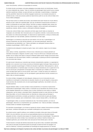 1426551570633.236 A IMPORTÂNCIA DOS CONTOS DE FADAS NO PROCESSO DE APRENDIZAGEM NA INFÂNCIA
http://www.webartigos.com/artigos/a­importancia­dos­contos­de­fadas­no­processo­de­aprendizagem­na­infancia/113839/ 7/11
outros mais eficientes, conforme as necessidades do momento.
Em âmbito escolar as atividades curriculares pedagógicas executadas devem ser diversificadas, levando
em conta a idade/série das crianças. Todos os momentos de aprendizagem devem permitir que as crianças
obtenham experiências múltiplas, as quais estimulem sua criatividade, a experimentação, a imaginação,
que lhes possibilitem desenvolver as distintas linguagens expressivas e sua inserção sociocultural no
ambiente escolar, e todo esse processo poderá ser desenvolvido a partir do uso dos contos de fadas como
recurso didático­pedagógico.
Para que haja sucesso no cotidiano das escolas, esse ambiente deve estar imbuído de vínculos afetivos,
estrutura na qual o adulto tem importante papel, visto que, tal elemento é essencial para se favorecer, e
mediar à compreensão de mundo pelas crianças. Para tanto os espaços coabitados pelas crianças nas
escolas infantis devem ser agradáveis, diversificados e arejados, onde se estimulará a estruturação de
experiências corporais, afetivas, sociais e a efetivação de diferentes linguagens.
A leitura dos contos de fadas é para o educando uma fonte capaz de abrir todas as comportas da
imaginação e da criatividade, fator mensurável para se vê e aprender a entender o mundo através dos olhos
dos autores e da vivência das personagens. Ao desenvolver­se cognitivamente, a criança se interessa pela
leitura e aprende com mais facilidade, podendo se transformar num leitor capaz.
Aprendizagem é um fenômeno do dia­a­dia que ocorre desde o início da vida. A aprendizagem é um
processo fundamental, pois todo indivíduo aprende e, por meio deste aprendizado, desenvolve
comportamentos que possibilitam viver. Todas as atividades e as realizações humanas exibem os
resultados da aprendizagem. (PORTO, 2006. p. 42)
O ambiente escolar adequado é composto por gosto, toque, sons e palavras, regras de uso do espaço,
luzes e
cores, odores e mobílias, equipamentos e ritmos de vida, é relevante que as crianças aprendam por
intermédio da educação a categorizar, escolher e propor. Há que se afirmar que a instituição escolar deve
também criar um espaço onde todas as crianças de diferentes idades possam interagir sociocultural mente.
Tão importante como são esses fatores, também é a participação e a presença da família na aprendizagem
e na convivência das crianças.
Em sala de aula é relevante que o educando seja motivado constantemente a aprender, e a capacidade de
aprender a ler e a escrever do ser humano encontra­se intimamente ligada à motivação. Nesse processo de
inserção e aquisição da aprendizagem a influência do educador é significativa. Nesta perspectiva, cabe ao
docente desempenhar um importante papel o de instruir as crianças ensinando­as a ler e a gostar de ler. No
início da vida escolar, principalmente na Educação Infantil, é necessário que o trabalho com textos dos
contos de fadas façam parte do currículo escolar. Assim sendo, o contato da criança com materiais de
literatura infantil deve ser constante, com fins que desperte o gosto pela leitura e escrita, tornando­se um
hábito e não um momento esporádico.
Os contos de fadas, empregados de modo adequado, embasa­se em ser um instrumento de suma
importância na construção do conhecimento do educando, fazendo com que ele desperte a criança para o
mundo da leitura não unicamente como um ato de aprendizagem significativa, mas também como uma
atividade prazerosa.
Segundo Betteleim (2002), os contos de fadas é nesse procedimento um mecanismo imprescindível,
impulsionador de aprendizagem. Neste contexto, é necessário que os educadores dos primeiros anos da
escola trabalhem diariamente com a literatura, pois os contos constituem­se como sendo um material
indispensável, que faz emergir a criatividade infantil e despertando também as veias artísticas da criança.
Nessa faixa etária, os livros de literatura devem ser oferecidos às crianças para que favoreçam a
disponibilização de sentimentos e emoções que beneficiem o desenvolvimento do gosto pela literatura,
enquanto forma de cognição, lazer e entretenimento. Sobre o assunto Campos (2003. p 122) define que:
“A aprendizagem é afinal, um processo fundamental da vida. Todo individuo aprende e, por meio da
aprendizagem, desenvolve os comportamentos que o possibilitam viver. Todas as atividades e realizações
humanas exibem os resultados da aprendizagem”.
Por intermédio da aprendizagem o ser humano se apropria de culturas e saberes historicamente acumulados
pelo homem, contraindo informações que a auxiliarão na edificação de seu conhecimento.
No contexto escolar o papel do professor como mediador da iniciação a leitura pela criança na Educação
Infantil é de suma relevância, pois será de sua responsabilidade propiciar aos educandos espaços
adequados de leitura, compondo estes espaços em situações prazerosas de aprendizagem. Para aproximar
o aluno da leitura dos contos de fadas, faz­se necessário que o professor imponha à literatura uma
finalidade significativa, pois somente deste modo será possível formar leitores para a vida toda.
A leitura favorece a remoção das barreiras educacionais de que tanto se fala, concedendo oportunidades
mais justas de educação principalmente através da promoção do desenvolvimento da linguagem e do
exercício intelectual, e aumenta a possibilidade de normalização da situação pessoal de um individuo
 