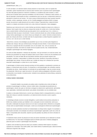 1426551571770.497 A IMPORTÂNCIA DOS CONTOS DE FADAS NO PROCESSO DE APRENDIZAGEM NA INFÂNCIA
http://www.webartigos.com/artigos/a­importancia­dos­contos­de­fadas­no­processo­de­aprendizagem­na­infancia/113839/ 8/11
(BAMBERGUER, 2000, p.11).
O conto de fadas é um elemento literário sempre presente na vida de todos, este é um aparato tão
necessário, quanto importante tanto na vida dos seres humanos como no processo ensino aprendizagem.
Por meio dela pode­se preservar e transmitir a existência, e a existência dos seres humanos, é viável
afirmar que as histórias fazem parte das sociedades e da vida do homem. A literatura é neste contexto, um
fator de aquisição e transmissão da cultura, considerando­se que é por ela que o conhecimento sobrevive e
permanece no espírito do ser humano.  Em verso e prosa a historia permite aos seres humanos transmitir
conceitos, sonhos, esperanças, temores, em fim a função pedagógica da literatura infantil no espaço
escolar visa promover a ação educativa do livro sobre a criança. Propiciando­lhes o desenvolvimento
cognitivo e a relação comunicativa do leitor com a obra, tendo por fundamento o fazer pedagógico.
Salienta­se que é este ato de ouvir e contar histórias que remonta a relação da criança com a leitura e a
literatura. Assim quanto mais se coloca as crianças das escolas em contato com o mundo das histórias,
mais se estará também contribuindo para que elas gostem de ler e percebam que o livro, a leitura e a
literatura são fontes de prazer e divertimento. O ensino construído através dos contos de fadas oportuniza a
criança instituir aprendizagem e ao mesmo tempo sua interação com o adulto. Somente se desenvolverá o
gosto nas crianças pela leitura, se desde cedo lhes for proporcionado o contato frequente e agradável com
os livros, com o ato de ouvir e contar histórias.
 Desta forma, é preciso criar estratégias que possibilitem que os livros se tornem parte integrante do
cotidiano das crianças, fator que contribuirá para a formação de alunos leitores. O ato de desenvolver da
leitura eou a cognição não deve ser percebido como um ato isolado, mas, como um processo de
construção de sentidos, não restrito ao simples domínio da palavra escrita, mas, fundamentalmente
interligado a aprendizagem das diversas linguagens.
Os contos de fadas despertam o interesse dos educandos, visto que remontam um mundo de sonhos, são
historias que possibilitam às crianças de qualquer classe social e idade a vivencia de uma experiência sem
precedentes. Os contos de fadas dão aos educadores subsídios para que possam explorar suas
ilustrações, conteúdos, e desencadear no cotidiano das escolas, temáticas e discussões relevantes à
aprendizagem das crianças. Há que se afirmar que o contato da criança com a literatura tem que estar
associado à aprendizagem e a prazer de ler e ouvir histórias.
A aprendizagem no âmbito escolar necessita acontecer de forma gradativa, considerando no processo as
etapas e o conhecimento prévio do aluno. Os empecilhos e a não aprendizagem dos conteúdos ocasiona
frustrações aos alunos, criando barreiras na construção de sua aprendizagem e logo seu sucesso escolar
fica prejudicado. Nota­se que o papel da escola é o de suprimir práticas pedagógicas ineficientes e permitir
os educandos a sua inserção e inclusão escolar, norteando novos patamares de autoconfiança, autoestima
e de conhecimento.
5 RESULTADOS E DISCUSSÃO
 
            O presente trabalho visa proceder uma análise sobre a importância dos contos de fadas no
processo de aprendizagem na infância, incide em refletir sobre a diversidade de procedimentos de
aprendizagens, através dos quais os indivíduos conseguem se desenvolver cognitivamente, aprimorando
suas capacidades, reorientando para atender suas próprias necessidades e as da sociedade atual.
A análise e a discussão inferida levam a concluir que a literatura infantil e consequentemente os contos de
fadas dá à criança os subsídios necessários a um desenvolvimento emocional, social e cognitivo
irrefutáveis.
A metodologia utilizada concerne à revisão bibliográfica, e prevê análise de documentos produzidos no
âmbito das unidades escolares que trabalham como a educação de ensino fundamental, sendo que a
discussão e elaboração da pesquisa realizar­se­á com base na produção teórica referente às concepções
críticas sobre as especificidades da educação, e sobre sua conceituação de referencial de aprendizagem.
Quanto aos estudos preteridos encontram­se fundamentados no enfoque teórico seguido. Os resultados e
intervenções assinalam uma ampliação nas práticas de aprendizagem organizadas a partir dos contos de
fadas e conquistadas pelos educandos, aspectos que são pautadas nas práticas de ensino utilizadas em
sala de aula.
O fundamento teórico provém da pesquisa em textos de autores importantes que se dedicaram ao estudo
do referido tema. Por meio desta investigação aspira­se entender quais são os métodos pedagógicos
plausíveis para se conduzir a aprendizagem dos educandos.
O gênero conto de fadas faz parte dos estilos que compõem a literatura infantil aspecto vinculada à
cognição e/ou à educação. Para Coelho (2005), este modelo literário é fundamental para o desenvolvimento
intelectual e linguístico das crianças.
 