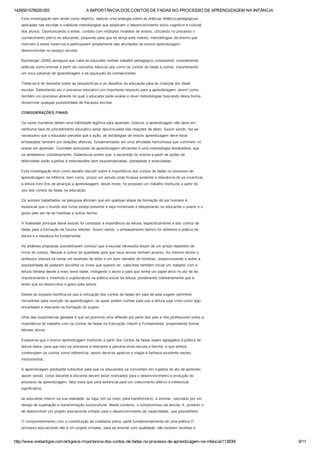 1426551578029.003 A IMPORTÂNCIA DOS CONTOS DE FADAS NO PROCESSO DE APRENDIZAGEM NA INFÂNCIA
http://www.webartigos.com/artigos/a­importancia­dos­contos­de­fadas­no­processo­de­aprendizagem­na­infancia/113839/ 9/11
Esta investigação tem ainda como objetivo, realizar uma analogia sobre as práticas didático­pedagógicas
aplicadas nas escolas e viabilizar metodologias que propiciem o desenvolvimento sócio cognitivo e cultural
dos alunos. Oportunizando a estes, contato com múltiplos modelos de ensino, utilizando no processo o
conhecimento prévio do educando, propondo para que se atinja este intento, metodologias de ensino que
motivem a estes inserir­se e participarem amplamente das atividades de ensino aprendizagem
desenvolvidas no espaço escolar.
Bamberger (2000) assegura que cabe ao educador nortear trabalho pedagógico consistente, considerando
práticas como ensinar a partir de conceitos básicos tais como os contos de fadas e outros, vislumbrando
um novo patamar de aprendizagem e de aquisição do conhecimento.
Tratar­se­á de dissertar sobre as perspectivas e os desafios da educação para as crianças em idade
escolar. Salientando ser o processo educativo um importante requisito para a aprendizagem, assim como
também um processo através do qual o educador pode avaliar e rever metodologias buscando desta forma
disseminar qualquer possibilidade de fracasso escolar.
CONSIDERAÇÕES FINAIS
Os seres humanos detém uma habilidade legitima para aprender, todavia, a aprendizagem não deve em
nenhuma fase do procedimento educativo estar desvinculada das relações de afeto. Assim sendo, faz­se
necessário que o educador perceba que a ação, as estratégias de ensino aprendizagem deve estar
embasadas também por relações afetivas, fundamentados em uma afinidade harmoniosa que culminem no
prazer em aprender. Conceber estruturas de aprendizagem eficientes é uma metodologia desafiadora, que
se estabelece cotidianamente. Salienta­se porém que, a ascensão do ensino a partir de ações de
afetividade estão sujeitas à intercessões bem esquematizadas, planejadas e executadas.
Esta investigação teve como desafio discutir sobre a importância dos contos de fadas no processo de
aprendizagem na infância, bem como, propor um estudo onde ficasse evidente a relevância de se incentivar
a leitura com fins de alcançar a aprendizagem, deste modo, foi proposto um trabalho instituído a partir do
uso dos contos de fadas na educação.
Os autores trabalhados na pesquisa afirmam que em qualquer etapa da formação do ser humano é
essencial que o mundo dos livros esteja presente e seja ministrado e despertando no educando o prazer e o
gosto pelo ato de ler histórias e outros textos.
A finalidade principal deste estudo foi constatar a importância da leitura, especificamente a dos contos de
fadas para a formação de futuros leitores. Assim sendo, o embasamento teórico foi referente à prática da
leitura e a literatura foi fundamental.
As análises propostas possibilitaram concluir que a escolar necessita dispor de um amplo repertório de
livros de contos, fábulas e outros de qualidade para que seus alunos tenham acesso. Ao mesmo tempo o
professor precisa se tornar um exemplo de leitor e um bom narrador de histórias, proporcionando a estes a
possibilidade de poderem escolher os livros que querem ler, cabe­lhes também iniciar um trabalho com a
leitura literária desde a mais tenra idade, instigando o aluno a para que tenha um papel ativo no ato de ler,
impulsionando e inserindo o sujeito/aluno na prática social da leitura, ponderando cotidianamente que é
lendo que se desenvolve o gosto pela leitura.
Diante do exposto testifica­se que a utilização dos contos de fadas em sala de aula sugere caminhos
inovadores para inserção da aprendizagem, os quais podem nortear para que a leitura seja vista como algo
encantador e relevante na formação do sujeito.
Uma das expectativas geradas é que se promova uma reflexão por parte dos pais e dos professores sobre a
importância do trabalho com os contos de fadas na Educação Infantil e Fundamental, propendendo formar
leitores ativos.
Espera­se que o ensino aprendizagem instituído a partir dos contos de fadas sejam agregados à prática de
leitura diária, para que isso se processe é relevante a parceria entre escola e família, e que ambos
contemplem os contos como referencial, assim deve­se apreciar a magia e fantasia existente nestes
instrumentos.
A aprendizagem predispõe subsídios para que os educandos se convertam em sujeitos do ato de aprender,
assim sendo, corpo docente e discente devem estar motivados para o desenvolvimento e evolução do
processo de aprendizagem, fator esse que será essencial para um crescimento afetivo e intelectual
significativo.
ao educando intervir na sua realidade, ou seja, em se meio, para transformá­lo. a ensinar, veiculado por um
desejo de superação e transformação sociocultural. Neste contexto, o compromisso da escola, é, portanto o
de desenvolver um projeto educacional voltado para o desenvolvimento de capacidades, que possibilitem
O comprometimento com a constituição da cidadania plena, parte fundamentalmente de uma prática O
processo educacional não é um projeto simples, para se ensinar com qualidade, não existem receitas e
 