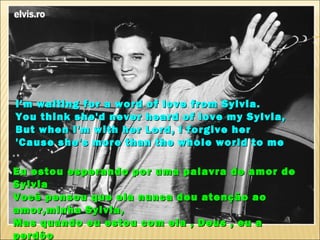 I'm waiting for a word of love from Sylvia.
You think she'd never heard of love my Sylvia,
But when I'm with her Lord, I forgive her
'Cause she's more than the whole world to me

Eu estou esperando por uma palavra de amor de
Sylvia
Você pensou que ela nunca deu atenção ao
amor,minha Sylvia,
Mas quando eu estou com ela , Deus , eu a
perdôo
 