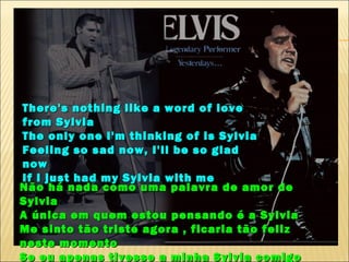 There's nothing like a word of love
from Sylvia
The only one I'm thinking of is Sylvia
Feeling so sad now, I'll be so glad
now
If I just had my Sylvia with me
Não há nada como uma palavra de amor de
Sylvia
A única em quem estou pensando é a Sylvia
Me sinto tão triste agora , ficaria tão feliz
neste momento
Se eu apenas tivesse a minha Sylvia comigo
 