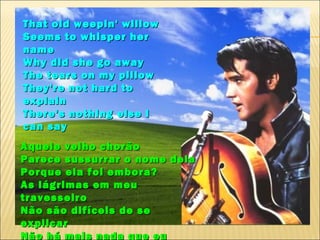 That old weepin' willow
Seems to whisper her
name
Why did she go away
The tears on my pillow
They're not hard to
explain
There's nothing else I
can say
Aquele velho chorão
Parece sussurrar o nome dela
Porque ela foi embora?
As lágrimas em meu
travesseiro
Não são difíceis de se
explicar
Não há mais nada que eu
 