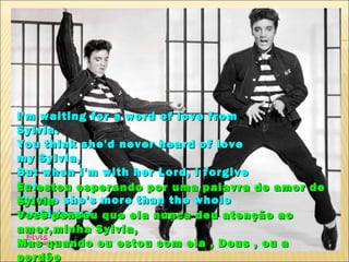 I'm waiting for a word of love from
Sylvia.
You think she'd never heard of love
my Sylvia,
But when I'm with her Lord, I forgive
herestou esperando por uma palavra de amor de
Eu
'Cause she's more than the whole
Sylvia
world pensou que ela nunca deu atenção ao
Você to me
amor,minha Sylvia,
Mas quando eu estou com ela , Deus , eu a
perdôo
 
