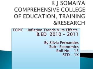 K J SOMAIYA COMPREHENSIVE COLLEGE OF EDUCATION, TRAINING &RESEARCH TOPIC  : Inflation Trends & Its Effects. B.ED  2010 - 2011 By Silvia Fernandes Sub- Economics Roll No - 15 STD – 1X 