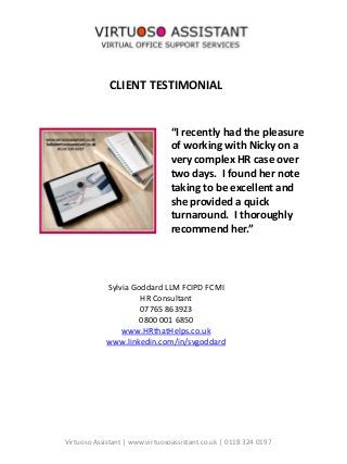CLIENT TESTIMONIAL
“I recently had the pleasure
of working with Nicky on a
very complex HR case over
two days. I found her note
taking to be excellent and
she provided a quick
turnaround. I thoroughly
recommend her.”
Sylvia Goddard LLM FCIPD FCMI
HR Consultant
07765 863923
0800 001 6850
www.HRthatHelps.co.uk
www.linkedin.com/in/svgoddard
Virtuoso Assistant | www.virtuosoassistant.co.uk | 0118 324 0197
 