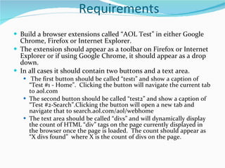 Requirements Build a browser extensions called “AOL Test” in either Google Chrome, Firefox or Internet Explorer.   The extension should appear as a toolbar on Firefox or Internet Explorer or if using Google Chrome, it should appear as a drop down.  In all cases it should contain two buttons and a text area.   The first button should be called “test1” and show a caption of “Test #1 - Home”.  Clicking the button will navigate the current tab to aol.com The second button should be called “test2” and show a caption of “Test #2-Search”.Clicking the button will open a new tab and navigate that to search.aol.com/aol/webhome The text area should be called “divs” and will dynamically display the count of HTML “div” tags on the page currently displayed in the browser once the page is loaded.  The count should appear as “X divs found”  where X is the count of divs on the page. 