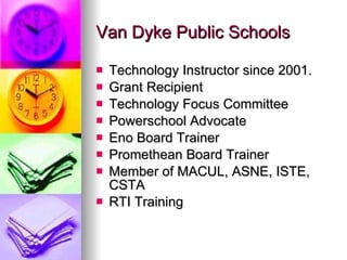 Van Dyke Public Schools Technology Instructor since 2001. Grant Recipient  Technology Focus Committee Powerschool Advocate Eno Board Trainer Promethean Board Trainer Member of MACUL, ASNE, ISTE, CSTA RTI Training 