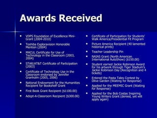 Awards Received VDPS Foundation of Excellence Mini-Grant (2004-2010) Toshiba Exploravision Honorable Mention (2004) MACUL Certificate for Use of Technology in the Classroom (2003, 2004) STAR/AT&T Certificate of Participation (2003) Certificate of Technology Use in the Classroom endorsed by Jennifer Granholm (2005, 2006) National Endowment for the Humanities Recipient for Bookshelf Grant First Book Grant Recipient ($1100.00) Adopt-A-Classroom Recipient ($300.00) Certificate of Participation for Students’ Walk America/Presidential Fit Program Picture America Recipient (40 lamented historical prints) Teacher Leadership Pin NAIAS Grant (North American International AutoShow) ($150.00) Student earned Jackie Robinson Award for his artwork through Tiger Stadium’s Jackie Robinson Day (Recognition and 4 tickets) Entered the Pasta Tales Contest by Olive Garden (Waiting for Response) Applied for the MEEMIC Grant (Waiting for Response) Applied for the Bob Costas Inspiring Young Writers Grant (denied, yet will apply again) 