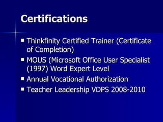 Certifications Thinkfinity Certified Trainer (Certificate of Completion) MOUS (Microsoft Office User Specialist (1997) Word Expert Level Annual Vocational Authorization Teacher Leadership VDPS 2008-2010 