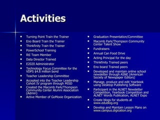Activities Turning Point Train the Trainer Eno Board Train the Trainer Thinkfinity Train the Trainer PowerSchool Training RtI Team Member Data Director Trained E2020 Administrator Technology Focus Committee for the VDPS $4.6 million bond Teacher Leadership Committee Accepted into the Teacher Leadership Cohort IV program through MISD Created the Macomb Park/Thompson Community Center Alumni Association (Admin) Active Member of GoMoxie Organization Graduation Presentation/Committee Macomb Park/Thompson Community Center Talent Show Fundraisers Annual Can Food Drive Acting Principal for the day Thinkfinity Trained peers Eno board Trained peers Developed and maintain online school newsletter through ASNE (American Society of Newspaper Editors) Manage, produce and edit Yearbook using Desktop Publishing Software Participant in the ALNET Newsletter Competition, Yearbook Competition and ALNET Words Publication, ALNET Expo Create blogs for students at  www.edublog.org Develop and Maintain Lesson Plans on  www.campus.digication.org 