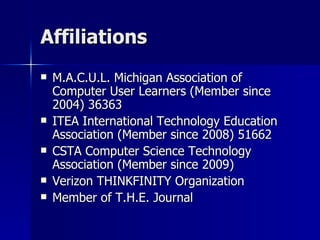 Affiliations  M.A.C.U.L. Michigan Association of Computer User Learners (Member since 2004) 36363 ITEA International Technology Education Association (Member since 2008) 51662 CSTA Computer Science Technology Association (Member since 2009) Verizon THINKFINITY Organization Member of T.H.E. Journal 
