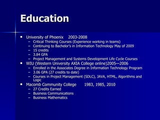 Education University of Phoenix 2003-2008 Critical Thinking Courses (Experience working in teams) Continuing to Bachelor’s in Information Technology May of 2009 15 credits 3.84 GPA Project Management and Systems Development Life Cycle Courses WIU (Western University AXIA College online)2005—2006 Enrolled in the Associates Degree in Information Technology Program  3.06 GPA (27 credits to date) Courses in Project Management (SDLC), JAVA, HTML, Algorithms and Logic Macomb Community College 1983, 1985, 2010 27 Credits Earned Business Communications Business Mathematics  
